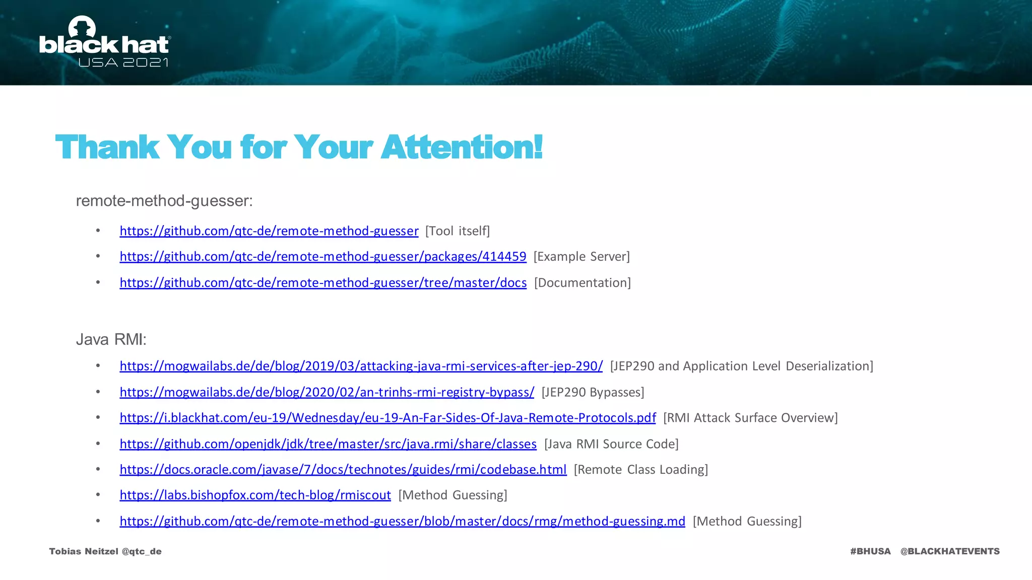 #BHUSA @BLACKHATEVENTS
Thank You for Your Attention!
Tobias Neitzel @qtc_de
• https://github.com/qtc-de/remote-method-guesser [Tool itself]
• https://github.com/qtc-de/remote-method-guesser/packages/414459 [Example Server]
• https://github.com/qtc-de/remote-method-guesser/tree/master/docs [Documentation]
• https://mogwailabs.de/de/blog/2019/03/attacking-java-rmi-services-after-jep-290/ [JEP290 and Application Level Deserialization]
• https://mogwailabs.de/de/blog/2020/02/an-trinhs-rmi-registry-bypass/ [JEP290 Bypasses]
• https://i.blackhat.com/eu-19/Wednesday/eu-19-An-Far-Sides-Of-Java-Remote-Protocols.pdf [RMI Attack Surface Overview]
• https://github.com/openjdk/jdk/tree/master/src/java.rmi/share/classes [Java RMI Source Code]
• https://docs.oracle.com/javase/7/docs/technotes/guides/rmi/codebase.html [Remote Class Loading]
• https://labs.bishopfox.com/tech-blog/rmiscout [Method Guessing]
• https://github.com/qtc-de/remote-method-guesser/blob/master/docs/rmg/method-guessing.md [Method Guessing]
remote-method-guesser:
Java RMI:
 