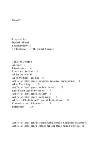 bhusal2
Prepared by
Deepak Bhusal
CWID:50259419
To Professor: Dr. R. Daniel Creider
Table of Contents
Abstract 3
Introduction 4
Literature Review 5
AI for Justice 6
AI in Medical Teaching 8
Artificial Intelligence in human resource management 9
AI in Marketing 10
Artificial Intelligence in Real Estate 13
Real Estate Agent Selection 14
Artificial Intelligence in CRM 16
Artificial Intelligence in Banking 18
AI based Chatbots in Financial Institutions 19
Customization of Products 19
References 24
Artificial Intelligence: Formalizing Human CapabilitiesAbstract
Artificial Intelligence cannot replace three human abilities, in
 