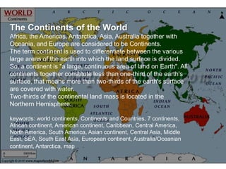 The Continents of the World
Africa, the Americas, Antarctica, Asia, Australia together with
Oceania, and Europe are considered to be Continents.
The term continent is used to differentiate between the various
large areas of the earth into which the land surface is divided.
So, a continent is "a large, continuous area of land on Earth". All
continents together constitute less than one-third of the earth's
surface, that means more than two-thirds of the earth's surface
are covered with water.
Two-thirds of the continental land mass is located in the
Northern Hemisphere.

keywords: world continents, Continents and Countries, 7 continents,
African continent, American continent, Caribbean, Central America,
North America, South America, Asian continent, Central Asia, Middle
East, SEA, South East Asia, European continent, Australia/Oceanian
continent, Antarctica, map
 