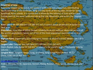 Countries of Asia
Asia is the largest continent in the world in both, area and population, constituting
nearly one-third of the landmass, lying entirely north of the equator except for some
Southeast Asian islands. It is connected to Africa by the Isthmus of Suez and borders
Europe (part of the same landmass) along the Ural Mountains and across the Caspian
Sea.

Area: about 49 700 000 km2 (19 189 277 mi2) it covers about 60 percent of Earth's total
land area.
Population: more than 4 billion human inhabitants (4,157 million), about 60 percent of
the world's population. Seven out of ten of the most populated countries are in Asia
(2010).
Highest Point: Sagarmatha (Chomolungma; known as Mount Everest) 8848m (29 028 ft)
Nepal.
Largest Lake: Caspian Sea (salt lake) 371 000 km2 (143 250 mi2),
Ozero Baykal, Lake Baikal 31 500 km2 in Siberia is the world's largest freshwater lake by
volume.
Longest River: Yangtze (Yángzî Jiang, or Chang Jiang (simplified Chinese: 长江)
China, 6380 km (3 964 mi).

Languages of Asia:
Arabic, Chinese, Hindi, Japanese, Korean, Malay, Russian, Thai, Turkic, Vietnamese and
other.
 