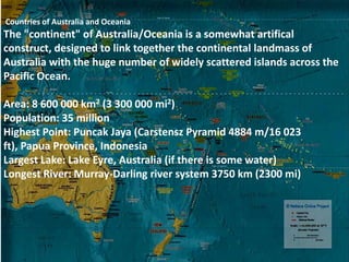 Countries of Australia and Oceania
The "continent" of Australia/Oceania is a somewhat artifical
construct, designed to link together the continental landmass of
Australia with the huge number of widely scattered islands across the
Pacific Ocean.

Area: 8 600 000 km2 (3 300 000 mi2)
Population: 35 million
Highest Point: Puncak Jaya (Carstensz Pyramid 4884 m/16 023
ft), Papua Province, Indonesia
Largest Lake: Lake Eyre, Australia (if there is some water)
Longest River: Murray-Darling river system 3750 km (2300 mi)
 