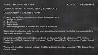 NAME : BHUSHAN GAWADE
COMPANY NAME : VIRTUAL VEDA / BLANKSLATE
DESIGNATION : CREATIVE HEAD
CONTACT : 9820193843
Currently heading Design requirements of the following verticals –
1. Design & Content
2. Ecommerce
3. Social Media
4. Marketing Application & Solutions and Events & Activations
Responsible for scheduling tasks for entire team, educate and encourage them to learn new aspects of the
task as well as new technologies.
Managing content like Ecommerce banners, Social Media posts, Print ads, adaptations, PPT creation,
Product decks (2d & 3d),posters ,UI ,Html, Modern Trade & General Trade, Store branding, Product Launch
creative etc
Working with brand like Hindustan Unilever, Kraft Heinz, Chicco, Complan, Mondelez , P&G, Colgate, Royal
Canin & Nivea
 