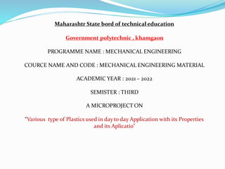 Maharashtr State bord of technical education
Government polytechnic , khamgaon
PROGRAMME NAME : MECHANICAL ENGINEERING
COURCE NAME AND CODE : MECHANICAL ENGINEERING MATERIAL
ACADEMIC YEAR : 2021 – 2022
SEMISTER : THIRD
A MICROPROJECT ON
“Various type of Plastics used in dayto day Application with its Properties
and its Aplicatio”
 