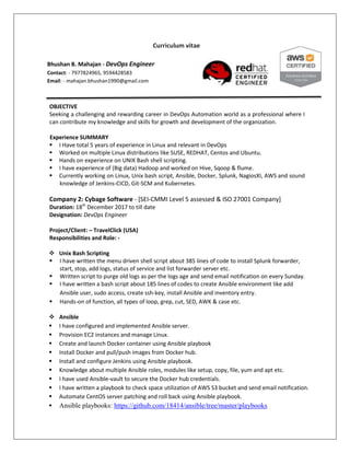 Curriculum vitae
OBJECTIVE
Seeking a challenging and rewarding career in DevOps Automation world as a professional where I
can contribute my knowledge and skills for growth and development of the organization.
Experience SUMMARY
 I Have total 5 years of experience in Linux and relevant in DevOps
 Worked on multiple Linux distributions like SUSE, REDHAT, Centos and Ubuntu.
 Hands on experience on UNIX Bash shell scripting.
 I have experience of (Big data) Hadoop and worked on Hive, Sqoop & flume.
 Currently working on Linux, Unix bash script, Ansible, Docker, Splunk, NagiosXI, AWS and sound
knowledge of Jenkins-CICD, Git-SCM and Kubernetes.
Company 2: Cybage Software - [SEI-CMMI Level 5 assessed & ISO 27001 Company]
Duration: 18th
December 2017 to till date
Designation: DevOps Engineer
Project/Client: – TravelClick (USA)
Responsibilities and Role: -
 Unix Bash Scripting
 I have written the menu driven shell script about 385 lines of code to install Splunk forwarder,
start, stop, add logs, status of service and list forwarder server etc.
 Written script to purge old logs as per the logs age and send email notification on every Sunday.
 I have written a bash script about 185 lines of codes to create Ansible environment like add
Ansible user, sudo access, create ssh-key, install Ansible and inventory entry.
 Hands-on of function, all types of loop, grep, cut, SED, AWK & case etc.
 Ansible
 I have configured and implemented Ansible server.
 Provision EC2 instances and manage Linux.
 Create and launch Docker container using Ansible playbook
 Install Docker and pull/push images from Docker hub.
 Install and configure Jenkins using Ansible playbook.
 Knowledge about multiple Ansible roles, modules like setup, copy, file, yum and apt etc.
 I have used Ansible-vault to secure the Docker hub credentials.
 I have written a playbook to check space utilization of AWS S3 bucket and send email notification.
 Automate CentOS server patching and roll back using Ansible playbook.
 Ansible playbooks: https://github.com/18414/ansible/tree/master/playbooks
Bhushan B. Mahajan - DevOps Engineer
Contact: - 7977824965, 9594428583
Email: - mahajan.bhushan1990@gmail.com
 
