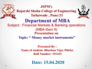 JSPM’s
Rajarshi Shahu College of Engineering
Tathawade , Pune:33
Presentation on
Topic: “ Money market instruments”
Department of MBA
Date: 15.04.2020
Presented By :
Name of student: Bhushan Vijay Phirke
Roll Number: 191415
Subject : Financial Markets & Banking operations
(MBA-Sem II)
 
