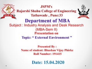 JSPM’s
Rajarshi Shahu College of Engineering
Tathawade , Pune:33
Presentation on
Topic: “ External Environment ”
Department of MBA
Date: 15.04.2020
Presented By :
Name of student: Bhushan Vijay Phirke
Roll Number: 191415
Subject : Industry Analysis and Desk Research
(MBA-Sem II)
 