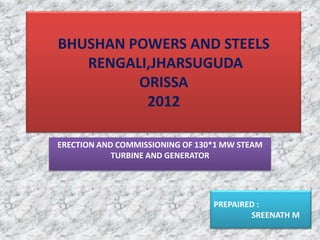 BHUSHAN POWERS AND STEELS
RENGALI,JHARSUGUDA
ORISSA
2012
ERECTION AND COMMISSIONING OF 130*1 MW STEAM
TURBINE AND GENERATOR
PREPAIRED :
SREENATH M
 