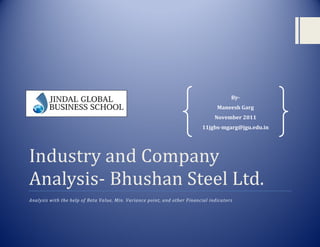 By-
                                                                                  Maneesh Garg
                                                                                 November 2011
                                                                           11jgbs-mgarg@jgu.edu.in




Industry and Company
Analysis- Bhushan Steel Ltd.
Analysis with the help of Beta Value, Min. Variance point, and other Financial indicators
 
