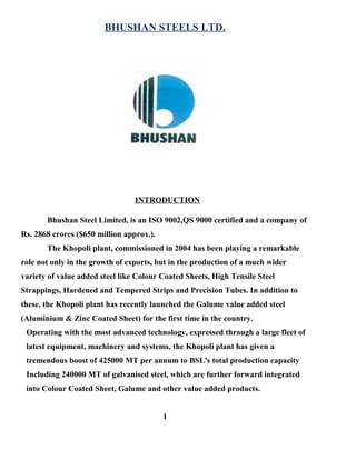 BHUSHAN STEELS LTD.
INTRODUCTION
Bhushan Steel Limited, is an ISO 9002,QS 9000 certified and a company of
Rs. 2868 crores ($650 million approx.).
The Khopoli plant, commissioned in 2004 has been playing a remarkable
role not only in the growth of exports, but in the production of a much wider
variety of value added steel like Colour Coated Sheets, High Tensile Steel
Strappings, Hardened and Tempered Strips and Precision Tubes. In addition to
these, the Khopoli plant has recently launched the Galume value added steel
(Aluminium & Zinc Coated Sheet) for the first time in the country.
Operating with the most advanced technology, expressed through a large fleet of
latest equipment, machinery and systems, the Khopoli plant has given a
tremendous boost of 425000 MT per annum to BSL's total production capacity
Including 240000 MT of galvanised steel, which are further forward integrated
into Colour Coated Sheet, Galume and other value added products.
1
 