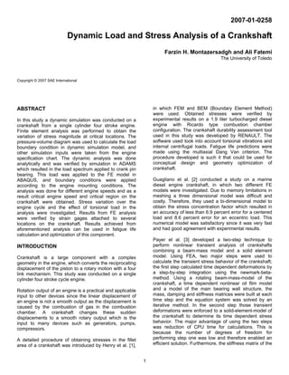1 
2007-01-0258 
Dynamic Load and Stress Analysis of a Crankshaft 
Farzin H. Montazersadgh and Ali Fatemi 
The University of Toledo 
Copyright © 2007 SAE International 
ABSTRACT 
In this study a dynamic simulation was conducted on a 
crankshaft from a single cylinder four stroke engine. 
Finite element analysis was performed to obtain the 
variation of stress magnitude at critical locations. The 
pressure-volume diagram was used to calculate the load 
boundary condition in dynamic simulation model, and 
other simulation inputs were taken from the engine 
specification chart. The dynamic analysis was done 
analytically and was verified by simulation in ADAMS 
which resulted in the load spectrum applied to crank pin 
bearing. This load was applied to the FE model in 
ABAQUS, and boundary conditions were applied 
according to the engine mounting conditions. The 
analysis was done for different engine speeds and as a 
result critical engine speed and critical region on the 
crankshaft were obtained. Stress variation over the 
engine cycle and the effect of torsional load in the 
analysis were investigated. Results from FE analysis 
were verified by strain gages attached to several 
locations on the crankshaft. Results achieved from 
aforementioned analysis can be used in fatigue life 
calculation and optimization of this component. 
INTRODUCTION 
Crankshaft is a large component with a complex 
geometry in the engine, which converts the reciprocating 
displacement of the piston to a rotary motion with a four 
link mechanism. This study was conducted on a single 
cylinder four stroke cycle engine. 
Rotation output of an engine is a practical and applicable 
input to other devices since the linear displacement of 
an engine is not a smooth output as the displacement is 
caused by the combustion of gas in the combustion 
chamber. A crankshaft changes these sudden 
displacements to a smooth rotary output which is the 
input to many devices such as generators, pumps, 
compressors. 
A detailed procedure of obtaining stresses in the fillet 
area of a crankshaft was introduced by Henry et al. [1], 
in which FEM and BEM (Boundary Element Method) 
were used. Obtained stresses were verified by 
experimental results on a 1.9 liter turbocharged diesel 
engine with Ricardo type combustion chamber 
configuration. The crankshaft durability assessment tool 
used in this study was developed by RENAULT. The 
software used took into account torsional vibrations and 
internal centrifugal loads. Fatigue life predictions were 
made using the multiaxial Dang Van criterion. The 
procedure developed is such it that could be used for 
conceptual design and geometry optimization of 
crankshaft. 
Guagliano et al. [2] conducted a study on a marine 
diesel engine crankshaft, in which two different FE 
models were investigated. Due to memory limitations in 
meshing a three dimensional model was difficult and 
costly. Therefore, they used a bi-dimensional model to 
obtain the stress concentration factor which resulted in 
an accuracy of less than 6.9 percent error for a centered 
load and 8.6 percent error for an eccentric load. This 
numerical model was satisfactory since it was very fast 
and had good agreement with experimental results. 
Payer et al. [3] developed a two-step technique to 
perform nonlinear transient analysis of crankshafts 
combining a beam-mass model and a solid element 
model. Using FEA, two major steps were used to 
calculate the transient stress behavior of the crankshaft; 
the first step calculated time dependent deformations by 
a step-by-step integration using the newmark-beta-method. 
Using a rotating beam-mass-model of the 
crankshaft, a time dependent nonlinear oil film model 
and a model of the main bearing wall structure, the 
mass, damping and stiffness matrices were built at each 
time step and the equation system was solved by an 
iterative method. In the second step those transient 
deformations were enforced to a solid-element-model of 
the crankshaft to determine its time dependent stress 
behavior. The major advantage of using the two steps 
was reduction of CPU time for calculations. This is 
because the number of degrees of freedom for 
performing step one was low and therefore enabled an 
efficient solution. Furthermore, the stiffness matrix of the 
 