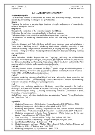 M.B.A. -2010-11 –UD.
Page 11 of 54

Annexure No. 72-A
SCAA - Dt.28.05.2010

2.2 MARKETING MANAGEMENT
Subject Description :
To enable the students to understand the market and marketing concepts, functions and
systems by emphasizing on strategies and global market.
Goals:
To enable the students to learn the basic functions, principles and concepts of marketing for
effective managerial function.
Objectives:
On successful completion of the course the students should have:
Understand the marketing concepts and tasks in the global economy.
To learn the buyer behaviour and factors influencing the buyer behaviour.
To understand the marketing communication process and mix along with the marketing
channels.
Unit I
Marketing Concepts and Tasks, Defining and delivering customer value and satisfaction Value chain - Delivery network, Marketing environment, Adapting marketing to new
liberalised economy - Digitalisation, Customisation, Changing marketing practices,
ebusiness - setting up websites; Marketing Information System, Strategic marketing planning
and organization.
Unit II
Buyer Behaviour, Market Segmentation and Targeting, Positioning and differentiation
strategies, Product life cycle strategies, New product development, Product Mix and Product
line decisions, Branding and Packaging, Price setting - objectives, factors and methods, Price
adapting policies, Initiating and responding to price changes.
Unit III
Marketing channel system - Functions and flows; Channel design, Channel management Selection, Training, Motivation and evaluation of channel members; Channel dynamics VMS, HMS, MMS; Market logistics decisions.
Unit IV
Integrated marketing communication process and Mix; Advertising, Sales promotion and
Public relation decisions. Direct marketing - Growth, Benefits and Channels; Telemarketing;
Salesforce objectives, structure, size and compensation.
Unit V
Identifying and analysing competitors, Designing competitive strategies for leaders,
challengers, followers and nichers : Customer Relationship marketing - Customer database,
Data warehousing and mining. Attracting and retaining customers, Customerism in India,
Controlling of marketing efforts.
Global Target market selection, standardization Vs adoptation, Product, Pricing, Distribution
and Promotional Policy.
[

References :
1. Marketing Management - Philip Kotler - Pearson Education/PHI 12th Edition, 2006.
2. Marketing Management - Rajan Saxena - Tata McGraw Hill, 2002.
3. Marketing Management: Planning, Implementation and Control: Global Perspective
Indian Context – VS Ramasamy & S. Namakumari - Macmilan India, 2009. 4th Edition
4. Marketing Management: A South Asian Perspective – Philip Kotler and Kevin Lane
Kotler, Pearson Education, 11th Edition, 2007.
5. Basic Marketing - Perreault and McGarthy - Tata McGraw Hill, 2002.
6. Case and Simulations in Marketing - Ramphal and Gupta - Golgatia, Delhi.
7. Case Studies in Marketing - R.Srinivasan - PHI.
8. Marketing concepts and cases – Michael J Etzel, Bruce J Walker, William J Stanton and
Ajay Pandit, TMH 13th Edition, New Delhi, 2007.
9. Marketing Management – S.Jayachandran - TMH, 2003.

 