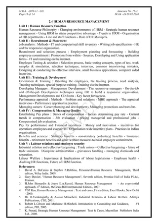 M.B.A. -2010-11 –UD.
Page 13 of 54

Annexure No. 72-A
SCAA - Dt.28.05.2010

2.4 HUMAN RESOURCE MANAGEMENT
Unit I : Human Resource Function
Human Resource Philosophy - Changing environments of HRM - Strategic human resource
management - Using HRM to attain competitive advantage - Trends in HRM - Organisation
of HR departments - Line and staff functions - Role of HR Managers.
Unit II : Recruitment & Placement
Job analysis : Methods - IT and computerised skill inventory - Writing job specification - HR
and the responsive organisation.
Recruitment and selection process : Employment planning and forecasting - Building
employee commitment : Promotion from within - Sources, Developing and Using application
forms - IT and recruiting on the internet.
Employee Testing & selection : Selection process, basic testing concepts, types of test, work
samples & simulation, selection techniques, interview, common interviewing mistakes,
Designing & conducting the effective interview, small business applications, computer aided
interview.
Unit III : Training & Development
Orientation & Training : Orienting the employees, the training process, need analysis,
Training techniques, special purpose training, Training via the internet.
Developing Managers : Management Development - The responsive managers - On-the-job
and off-the-job Development techniques using HR to build a responsive organisation.
Management Developments and CD-Roms - Key factor for success.
Performance appraisal : Methods - Problem and solutions - MBO approach - The appraisal
interviews - Performance appraisal in practice.
Managing careers : Career planning and development - Managing promotions and transfers.
Unit IV : Compensation & Managing Quality
Establishing Pay plans : Basics of compensation - factors determining pay rate - Current
trends in compensation - Job evaluation - pricing managerial and professional jobs Computerised job evaluation.
Pay for performance and Financial incentives : Money and motivation - incentives for
operations employees and executives - Organisation wide incentive plans - Practices in Indian
organisations.
Benefits and services : Statutory benefits - non-statutory (voluntary) benefits - Insurance
benefits - retirement benefits and other welfare measures to build employee commitment.
Unit V : Labour relations and employee security
Industrial relation and collective bargaining : Trade unions - Collective bargaining - future of
trade unionism. Discipline administration - grievances handling - managing dismissals and
separation.
Labour Welfare : Importance & Implications of labour legislations - Employee health Auditing HR functions, Future of HRM function.
References:
1.
2.
3.
4.
5.
6.
7.

David A. DeCenzo & Stephen P.Robbins, Personnel/Human Resource Management, Third
edition, Wiley India. 2009.
Gary Dessler, "Human Resource Management", Seventh edition, Prentice-Hall of India P.Ltd.,
Pearson.
H.John Bernardin & Joyee E.A.Russel, Human Resource Management
- An experiential
approach, 4th Edition, McGraw-Hill International Edition., 2007
VSP Roa, Human Resource Management : Text and cases, First edition, Excel Books, New Delhi
- 2000.
Dr. R.Venkatapathy & Assissi Menacheri, Industrial Relations & Labour Welfare, Adithya
Publications, CBE, 2001.
Robert L.Gibson and Marianne H.Mitchell, Introduction to Counseling and Guidance,
VI
edition, PHI, 2005.
K. Prasad, Strategic Human Resource Management Text & Cases, Macmillan Publishers India
Ltd., 2008.

 