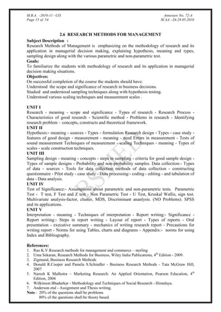 M.B.A. -2010-11 –UD.
Page 15 of 54

Annexure No. 72-A
SCAA - Dt.28.05.2010

2.6 RESEARCH METHODS FOR MANAGEMENT
Subject Description :
Research Methods of Management is emphasizing on the methodology of research and its
application in managerial decision making, explaining hypothesis, meaning and types,
sampling design along with the various parametric and non-parametric test.
Goals:
To familiarize the students with methodology of research and its application in managerial
decision making situations.
Objectives:
On successful completion of the course the students should have:
Understood the scope and significance of research in business decisions.
Studied and understood sampling techniques along with hypothesis testing.
Understood various scaling techniques and measurement scales .
UNIT I
Research - meaning - scope and significance - Types of research - Research Process Characteristics of good research - Scientific method - Problems in research - Identifying
research problem – concepts, constructs and theoretical framework.
UNIT II
Hypothesis:- meaning - sources - Types - formulation Research design - Types - case study features of good design - measurement - meaning - need Errors in measurement - Tests of
sound measurement Techniques of measurement - scaling Techniques - meaning - Types of
scales - scale construction techniques.
UNIT III
Sampling design - meaning - concepts - steps in sampling - criteria for good sample design Types of sample designs - Probability and non-probability samples. Data collection:- Types
of data - sources - Tools for data collection methods of data collection - constructing
questionnaire - Pilot study - case study - Data processing:- coding - editing - and tabulation of
data - Data analysis.
UNIT IV
Test of Significance:- Assumptions about parametric and non-parametric tests. Parametric
Test - T test, F Test and Z test - Non Parametric Test - U Test, Kruskal Wallis, sign test.
Multivariate analysis-factor, cluster, MDS, Discriminant ananlysis. (NO Problems). SPSS
and its applications.
UNIT V
Interpretation - meaning - Techniques of interpretation - Report writing:- Significance Report writing:- Steps in report writing - Layout of report - Types of reports - Oral
presentation - executive summary - mechanics of writing research report - Precautions for
writing report - Norms for using Tables, charts and diagrams - Appendix:- norms for using
Index and Bibliography.
References:
Rao K.V.Research methods for management and commerce – sterling
Uma Sekaran, Research Methods for Business, Wiley India Publications, 4th Edition - 2009.
Zigmund, Business Research Methods
Donald R.Cooper and Pamela S.Schindler - Business Research Methods - Tata McGraw Hill,
2007
5. Naresh K Malhotra – Marketing Research: An Applied Orientation, Pearson Education, 4th
Edition, 2004
6. Wilkinson Bhadarkar - Methodology and Techniques of Social Research - Himalaya.
7. Anderson etal - Assignment and Thesis writing.
Note : 20% of the questions shall be problems
80% of the questions shall be theory based.
1.
2.
3.
4.

 