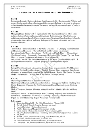M.B.A. -2010-11 –UD.
Page 16 of 54

Annexure No. 72-A
SCAA - Dt.28.05.2010

3.1 BUSINESS ETHICS AND GLOBAL BUSINESS ENVIRONEMNT

UNIT I
Business and society, Business & ethics - Social responsibility - Environmental Pollution and
control. Business and culture - Business and Government - Political system and its influence
on business - Business environment - The concept and significance - constituents of business
environment
UNIT II
Managing Ethics - Frame work of organizational ethic theories and sources, ethics across
cultures, factors influencing business ethics, ethical decision making, ethical values and
stakeholders, ethics and profit, Corporate governance Structure of boards, reforms in boards,
compensation issues, ethical leadership for improved Corporate governance and better
business education.
UNIT III
Introduction - The Globalization of the World Economy – The Changing Nature of Indian
and International Business - The Global Trade and Investment Environment
International trade Theory : Introduction - An Overview of Trade Theory - Mercantilism Absolute Advantage - Comparative Advantage - Heckscher-Ohlin Theory - The New Trade
Theory - National Competitive Advantage - Porter's Diamond.
The Revised Case for Free Trade - Development of the World - Trading System - WTO &
development of World trade - Regional grouping of countries and its impact..
UNIT IV
Foreign Direct Investment: Introduction - Foreign Direct Investment in the World Economy Horizontal Foreign Direct Investment - Vertical Foreign Direct Investment. Benefits and
advantages to host and home countries.The Global Monetary System ,The Foreign Exchange
Market : Introduction - The Functions of the Foreign Exchange Market.
UNIT V
The Strategy and Structure of International Business
The Strategy of International Business : Introduction - Strategy and the Firm - Profiting from
Global Expansion - Pressures for Cost Reductions and Local Responsiveness - Strategic
Choice.
Mode of Entry and Strategic Alliances: Introduction - Entry Modes - Selecting and Entry
Mode
- Strategic Alliances - Making Alliances Work, Exporting, Importing and Counter trade :
Introduction - The Promise and Pitfalls of Exporting - Improving Export Performance Export and Import Financing - Export Assistance – Counter trade.
References :
1.
2.
3.
4.
5.
6.
7.
8.
9.
10.
11.

Kitson.A and Campbell.R - The Ethical Organisation, Palgrave, 2001
Davis & Keith William C. Frederik - Business and society
Francis Cherunilam - Business Environment
Pruti S. - Economic & Managerial Environment in India
Shaikh Saleem – Business Environment, Pearson Education, 2006
Hill.C.W., International Business : Competing in the Global market place, Irwin-McGraw
Hill, 1999.
Philip R.Cateora, International Marketing, Irwin McGraw Hill, 9th edn.
Shivaramu, International Business, Macmillan India.
Francis Cherunilam, International Business, Wheeler Publications.
Charles W.L., Hill, International Business, Irwin-McGraw Hill, 1998.

 