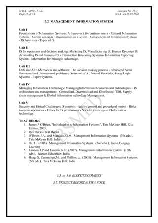 M.B.A. -2010-11 –UD.
Page 17 of 54

Annexure No. 72-A
SCAA - Dt.28.05.2010

3.2 MANAGEMENT INFORMATION SYSTEM
Unit I
Foundations of Information Systems: A framework for business users - Roles of Information
systems - System concepts - Organisation as a system - Components of Information Systems
- IS Activities - Types of IS.
Unit II
IS for operations and decision making: Marketing IS, Manufacturing IS, Human Resource IS,
Accounting IS and Financial IS - Transaction Processing Systems- Information Reporting
System - Information for Strategic Advantage.
Unit III
DSS and AI: DSS models and software: The decision making process - Structured, Semi
Structured and Unstructured problems; Overview of AI, Neural Networks, Fuzzy Logic
Systems - Expert Systems.
Unit IV
Managing Information Technology: Managing Information Resources and technologies – IS
architecture and management - Centralised, Decentralised and Distributed - EDI, Supply
chain management & Global Information technology Management.
Unit V
Security and Ethical Challenges: IS controls - facility control and procedural control - Risks
to online operations - Ethics for IS professional - Societal challenges of Information
technology.
TEXT BOOKS
1. James A O'Brien, "Introduction to Information Systems", Tata McGraw Hill, 12th
Edition, 2005.
2. References /Text Books
3. O‟Brien, J.A., and Marakas, G.M. Management Information Systems. (7th edn.),
Tata McGraw Hill: India
4. Oz, E. (2008). Management Information Systems. (2nd edn.), India: Cengage
Learning
5. Laudon, J.P and Laudon, K.C. (2007). Management Information System. (10th
edn.), Pearson Education: India
6. Haag, S., Cummings,M., and Phillips, A. (2008). Management Information Systems.
(6th edn.), Tata McGraw Hill: India

3.3 to 3.6 ELECTIVE COURSES
3.7 PROJECT REPORT & VIVA VOCE

 