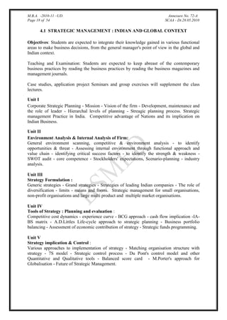 M.B.A. -2010-11 –UD.
Page 18 of 54

Annexure No. 72-A
SCAA - Dt.28.05.2010

4.1 STRATEGIC MANAGEMENT : INDIAN AND GLOBAL CONTEXT
Objectives: Students are expected to integrate their knowledge gained in various functional
areas to make business decisions, from the general manager's point of view in the global and
Indian context.
Teaching and Examination: Students are expected to keep abreast of the contemporary
business practices by reading the business practices by reading the business magazines and
management journals.
Case studies, application project Seminars and group exercises will supplement the class
lectures.
Unit I
Corporate Strategic Planning - Mission - Vision of the firm - Development, maintenance and
the role of leader - Hierarchal levels of planning - Streagic planning process. Strategic
management Practice in India. Competitive advantage of Nations and its implication on
Indian Business.
Unit II
Environment Analysis & Internal Analysis of Firm:
General environment scanning, competitive & environment analysis - to identify
opportunities & threat - Assessing internal environment through functional approach and
value chain - identifying critical success factors - to identify the strength & weakness SWOT audit - core competence - Stockholders' expectations, Scenario-planning - industry
analysis.
Unit III
Strategy Formulation :
Generic strategies - Grand strategies - Strategies of leading Indian companies - The role of
diversification - limits - means and forms. Strategic management for small organisations,
non-profit organisations and large multi product and multiple market organisations.
Unit IV
Tools of Strategy : Planning and evaluation :
Competitive cost dynamics - experience curve - BCG approach - cash flow implication -IABS matrix - A.D.Littles Life-cycle approach to strategic planning - Business portfolio
balancing - Assessment of economic contribution of strategy - Strategic funds programming.
Unit V
Strategy implication & Control :
Various approaches to implementation of strategy - Matching organisation structure with
strategy - 7S model - Strategic control process - Du Pont's control model and other
Quantitative and Qualitative tools - Balanced score card - M.Porter's approach for
Globalisation - Future of Strategic Management.

 