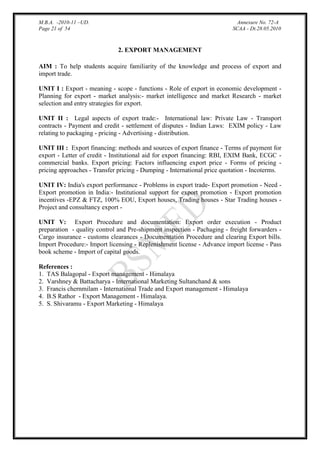 M.B.A. -2010-11 –UD.
Page 21 of 54

Annexure No. 72-A
SCAA - Dt.28.05.2010

2. EXPORT MANAGEMENT
AIM : To help students acquire familiarity of the knowledge and process of export and
import trade.
UNIT I : Export - meaning - scope - functions - Role of export in economic development Planning for export - market analysis:- market intelligence and market Research - market
selection and entry strategies for export.
UNIT II : Legal aspects of export trade:- International law: Private Law - Transport
contracts - Payment and credit - settlement of disputes - Indian Laws: EXIM policy - Law
relating to packaging - pricing - Advertising - distribution.
UNIT III : Export financing: methods and sources of export finance - Terms of payment for
export - Letter of credit - Institutional aid for export financing: RBI, EXIM Bank, ECGC commercial banks. Export pricing: Factors influencing export price - Forms of pricing pricing approaches - Transfer pricing - Dumping - International price quotation - Incoterms.
UNIT IV: India's export performance - Problems in export trade- Export promotion - Need Export promotion in India:- Institutional support for export promotion - Export promotion
incentives -EPZ & FTZ, 100% EOU, Export houses, Trading houses - Star Trading houses Project and consultancy export UNIT V: Export Procedure and documentation: Export order execution - Product
preparation - quality control and Pre-shipment inspection - Pachaging - freight forwarders Cargo insurance - customs clearances - Documentation Procedure and clearing Export bills.
Import Procedure:- Import licensing - Replenishment license - Advance import license - Pass
book scheme - Import of capital goods.
References :
1. TAS Balagopal - Export management - Himalaya
2. Varshney & Battacharya - International Marketing Sultanchand & sons
3. Francis chernmilam - International Trade and Export management - Himalaya
4. B.S Rathor - Export Management - Himalaya.
5. S. Shivaramu - Export Marketing - Himalaya

 