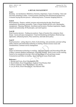 M.B.A. -2010-11 –UD.
Page 23 of 54

Annexure No. 72-A
SCAA - Dt.28.05.2010

4. RETAIL MANAGEMENT
Unit I
Retailing - An introduction: Definition, Functions, Importance, Types of retailing - Store and
Non Store; Retailing in India - Current Scenario, Retailing from International perspectives;
Consumer buying decision process - influencing factors, Consumer shopping behavior.
Unit II
Retail planning - Purpose, method, structure and monitoring the plan; Retail brand
management- positioning, personality, Types of brand, Brand and life cycle; Merchandise
management - Meaning, Methods, Assortment and Inventory; Purchase negotiation, Supply
channel and relationship, SCM principles, and retail logistics.
Unit III
Retail location decision - Trading area analysis, Types of location Site evaluation; Store
design - layout and space management, Visual merchandising and displays; Retail pricing approaches, influencing factors, Price sensitivity, and mark down policy.
Unit IV
Retail promotion - setting objectives, Role of advertisiting, sales promotion, personal selling
public relations and relationship marketing in retailing; Human resource issues and
considerations; Customer service management.
Unit V
Impact of information technology in retailing - Integrated systems and Networking EDI, Bar
Coding, Customer database management. Electronic retailing - Role of web, on line retailing,
Factors to be considered in having a Web site, limitations of web and future trends;
Consumerism and Ethics in retailing - Social and Green issues; Retail audit.
Reference :
1. Berman and Evens, Retail Management, PHI.
2. David Gilbert, Retail Management, Financial Time/Prentice Hall.
3. Gibson Vedamani, Retail Management, Jaico Books.
4. Levy & Weitz, Retail Management, Tata McGraw Hill.

 