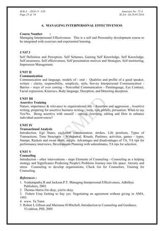M.B.A. -2010-11 –UD.
Page 25 of 54

Annexure No. 72-A
SCAA - Dt.28.05.2010

6. MANAGING INTERPERSONAL EFFECTIVENESS
Course Number
:
Managing Interpersonal Effectiveness. This is a self and Personality development course to
be integrated with exercises and experiential learning.
UNIT I
Self Definition and Perception. Self Schemes, Gaining Self Knowledge, Self Knowledge,
Self awareness, Self effectiveness, Self presentation motives and Strategies, Self monitoring,
Impression Management.
UNIT II
Communication
Communication and language, models of - oral - Qualities and profile of a good speaker,
written - clarity, responsibility, simplicity, style, brevity Interpersonal Communication Barries - ways of over coming - Nonverbal Communication - Paralanguage, Eye Contract,
Facial expression, Kinersics, Body language, Deception, and Detecting deception.
UNIT III
Assertive Training
Nature, importance & relevance to organizational life - Assertion and aggression , Assertive
writing, preparing for assertive business writing - tools, tips, pitfalls, persuation. When to say
Yes/No. Being assertive with oneself - cutting, rewriting, editing and How to enhance
individual assertiveness?
UNIT IV
Transactional Analysis
Introduction, Ego States, exclusion contamination, strokes, Life positions, Types of
Transactions, Time Structures - Withdrawal, Rituals, Pastimes, activities, games - types,
Stamps, Rackets and sweat shirts, scripts. Advantages and disadvantages of TA, TA tips for
performance interviews, Development Planning with subordinates, TA tips for selection.
UNIT V
Counseling
Introduction - other interventions - steps Elements of Counseling - Counseling as a helping
strategy and Significance Predicting People's Problems Journey into life space. Anxiety and
stress Counseling to develop organisations, Check list for Counselors, Training for
Counseling.
References :
1. Venkatapathy.R and Jackson.P.T. Managing Interpersonal Effectiveness, Adhithya
Publishers, 2003.
2. Thomas Harris I'm okay, you're okay.
3. Fishert Uray Getting to Say yes: Negotiating an agreement without giving in AMA,
1993.
4. www. Ta Tutor.
5. Robert L.Gibson and Marianne H.Mitchell, Introduction to Counseling and Guidance,
VI edition, PHI, 2005.

 