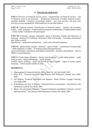 M.B.A. -2010-11 –UD.
Page 27 of 54

Annexure No. 72-A
SCAA - Dt.28.05.2010

8. FINANCIAL SERVICES
UNIT I: Overview of Financial services sector – Characteristics of Financial services – role
of financial sector in the Economy – Institutional Framework of Indian financial systemmerchant banking – functions of merchant bankers – pre issue activities and post issue
activities in issue management- SEBI guidelines on merchant bankers
UNIT II: Financial markets: Classification of financial markets – primary and secondary
market – stock exchanges – Capital market instruments- performance of Indian capital market
– money market: instruments and participants
UNIT III: Factoring: concept, mechanism, types of factoring, benefits and functions of
factoring – factoring Vs Forfaiting, Factoring Vs Bills Discounting – Factoring; International
and Indian scenario.
Depositories – mechanism and functions – credit cards and retail financing
UNIT IV: Mutual funds: concept – functions – types of funds – constitution of mutual funds
– SEBI regulation of AMCs – Evaluating mutual fund performance.
Asset securitisation: mechanism, participants and benefits – prospects and problems – Role of
NBFCs in asset financing.
UNIT V: Credit rating: definition – features and advantages – credit rating symbols – credit
rating process – rating methodology – equity grading.
Venture capital: meaning – origin and growth of venture capital – stages of venture capital
financing – venture capital industry in India
REFERENCE:
1. Shanmugham R, Financial Services, Wiley India Pvt. Ltd.,New Delhi, 2010
2. Khan M.Y., “Financial Services”, Tata McGraw Hill Publication Limited, New Delhi,
2009
3. Jeff Madura, “Financial Institutions and Markets”, South Western Cengage Learning,
New Delhi,2009
4. K.Sasidharan and Alex K Mathew, “Financial Services and System”, Tata McGraw Hill
Publication Limited, New Delhi, 2009
5. Bhole L.M and Jitendra Mahakud, “Financial Institutions and Markets: Structure, Growth
and Innovations”, Tata McGraw Hill Publication Limited, New Delhi, 2009

 