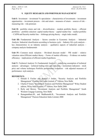 M.B.A. -2010-11 –UD.
Page 28 of 54

Annexure No. 72-A
SCAA - Dt.28.05.2010

9. EQUITY RESEARCH AND PORTFOLIO MANAGEMENT
Unit I: Investment – investment Vs speculation – characterstics of investments – investment
opportunities – investment process – risk and return – measures of return – sources of risk –
measuring risk – risk premium
Unit II: portfolio return and risk – diversification – modern portfolio theory – efficient
portfolios – portfolio selection- capital market theory – capital market line – market portfolio
– CAPM and Security market line – Arbitrage pricing theory – single index model.
Unit III: Fundamental Analysis – factors consider in Economic Analysis – Industrial
Analysis: Industrial classification according to business cycle – Industry life cycle analysis –
key characteristics in an industry analysis – qualitative aspects of industrial analysis –
company analysis fundamentals
Unit IV: Common stock valuation – Dividend discount model – PIE model – relative
valuation ratios.Efficient market theory – Forms of market efficiency – Evidence on market
efficiency – implications of efficient market hypothesis.
Unit V: Technical Analysis Vs Fundamental Analysis – underlying assumption of technical
analysis – advantages – technical trading rules and indicators – momentum indicators – stock
price and volume techniques Portfolio performance evaluation – risk adjusted measures of
performance: style analysis.
REFERENCE:
1. Donald E Fischer and Ronlad J Jorden, “Security Analysis and Portfolio
Management” Prentice Hall India Limited, 6th Edition, New Delhi
2. Charles P Jones, “Investment Analysis and Portfolio Management” Wiley Student
edition, Wiley India Limited, 9th Edition, New Delhi.2008
3. Reily and Brown, “Investment Analysis and Portfolio Management” South
Western Cengage Learning, New Delhi
4. Ranaganatham.M., and Madhumathi.R., “Investment Analysis and Portfolio
Management” Pearson Education India Limited, 2008

 