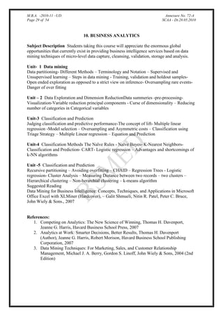 M.B.A. -2010-11 –UD.
Page 29 of 54

Annexure No. 72-A
SCAA - Dt.28.05.2010

10. BUSINESS ANALYTICS
Subject Description Students taking this course will appreciate the enormous global
opportunities that currently exist in providing business intelligence services based on data
mining techniques of micro-level data capture, cleansing, validation, storage and analysis.
Unit- 1 Data mining
Data partitioning- Different Methods – Terminology and Notation – Supervised and
Unsupervised learning – Steps in data mining - Training, validation and holdout samplesOpen ended exploration as opposed to a strict view on inference- Oversampling rare eventsDanger of over fitting
Unit – 2 Data Exploration and Dimension ReductionData summeries -pre-processingVisualization-Variable reduction principal components - Curse of dimensionality – Reducing
number of categories in Categorical variables
Unit-3 Classification and Prediction
Judging classification and predictive performance-The concept of lift- Multiple linear
regression -Model selection – Oversampling and Asymmetric costs – Classification using
Triage Strategy – Multiple Linear regression – Equation and Prediction
Unit-4 Classification Methods The Naïve Rules - Naïve Bayes- K-Nearest NeighborsClassification and Prediction- CART- Logistic regression – Advantages and shortcomings of
k-NN algorithms
Unit -5 Classification and Prediction
Recursive partitioning – Avoiding overfitting – CHAID – Regression Trees - Logistic
regression- Cluster Analysis – Measuring Distance between two records – two clusters –
Hierarchical clustering – Non-herarchial clustering – k-means algorithm
Suggested Reading
Data Mining for Business Intelligence: Concepts, Techniques, and Applications in Microsoft
Office Excel with XLMiner (Hardcover), ~ Galit Shmueli, Nitin R. Patel, Peter C. Bruce,
John Wiely & Sons., 2007

References:
1. Competing on Analytics: The New Science of Winning, Thomas H. Davenport,
Jeanne G. Harris, Havard Business School Press, 2007
2. Analytics at Work: Smarter Decisions, Better Results, Thomas H. Davenport
(Author), Jeanne G. Harris, Robert Morison, Havard Business School Publishing
Corporation, 2007
3. Data Mining Techniques: For Marketing, Sales, and Customer Relationship
Management, Michael J. A. Berry, Gordon S. Linoff, John Wiely & Sons, 2004 (2nd
Edition)

 