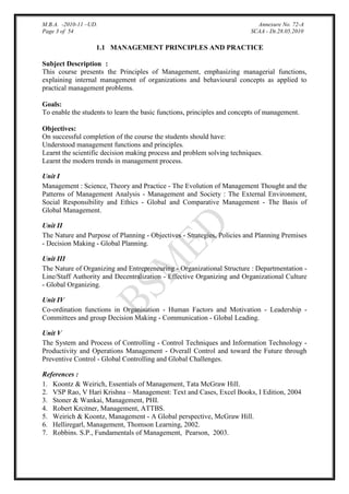 M.B.A. -2010-11 –UD.
Page 3 of 54

Annexure No. 72-A
SCAA - Dt.28.05.2010

1.1 MANAGEMENT PRINCIPLES AND PRACTICE
Subject Description :
This course presents the Principles of Management, emphasizing managerial functions,
explaining internal management of organizations and behavioural concepts as applied to
practical management problems.
Goals:
To enable the students to learn the basic functions, principles and concepts of management.
Objectives:
On successful completion of the course the students should have:
Understood management functions and principles.
Learnt the scientific decision making process and problem solving techniques.
Learnt the modern trends in management process.
Unit I
Management : Science, Theory and Practice - The Evolution of Management Thought and the
Patterns of Management Analysis - Management and Society : The External Environment,
Social Responsibility and Ethics - Global and Comparative Management - The Basis of
Global Management.
Unit II
The Nature and Purpose of Planning - Objectives - Strategies, Policies and Planning Premises
- Decision Making - Global Planning.
Unit III
The Nature of Organizing and Entrepreneuring - Organizational Structure : Departmentation Line/Staff Authority and Decentralization - Effective Organizing and Organizational Culture
- Global Organizing.
Unit IV
Co-ordination functions in Organisation - Human Factors and Motivation - Leadership Committees and group Decision Making - Communication - Global Leading.
Unit V
The System and Process of Controlling - Control Techniques and Information Technology Productivity and Operations Management - Overall Control and toward the Future through
Preventive Control - Global Controlling and Global Challenges.
References :
1. Koontz & Weirich, Essentials of Management, Tata McGraw Hill.
2. VSP Rao, V Hari Krishna – Management: Text and Cases, Excel Books, I Edition, 2004
3. Stoner & Wankai, Management, PHI.
4. Robert Krcitner, Management, ATTBS.
5. Weirich & Koontz, Management - A Global perspective, McGraw Hill.
6. Helliregarl, Management, Thomson Learning, 2002.
7. Robbins. S.P., Fundamentals of Management, Pearson, 2003.

 