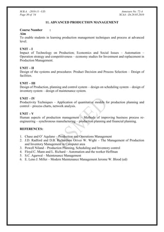 M.B.A. -2010-11 –UD.
Page 30 of 54

Annexure No. 72-A
SCAA - Dt.28.05.2010

11. ADVANCED PRODUCTION MANAGEMENT
Course Number
:
Aim
To enable students in learning production management techniques and process at advanced
level.
UNIT – I
Impact of Technology on Production; Economics and Social Issues – Automation –
Operation strategy and competitiveness – economy studies for Investment and replacement in
Production Management.
UNIT – II
Design of the systems and procedures: Product Decision and Process Selection – Design of
facilities.
UNIT – III
Design of Production, planning and control system – design on scheduling system – design of
inventory system – design of maintenance system.
UNIT – IV
Productivity Techniques – Application of quantitative models for production planning and
control – process charts, network analysis.
UNIT – V
Human aspects of production management – Methods of improving business process reengineering – synchronous manufacturing – production planning and financial planning.
REFERENCES:
1. Chase and O‟ Aqulano – Production and Operations Management
2. J.D. Radford and D.B. Richardson Oriver W. Wight – The Management of Production
and Inventory Management in Computer area
3. Powell Niland – Production Planning, Scheduling and Inventory control
4. Floyd C. Mann and L. Richard – Automation and the worker Heffman
5. S.C. Agarwal – Maintenance Management
6. E. Leno J. Miller – Modern Maintenance Management Jerome W. Blood (ed)

 