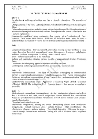 M.B.A. -2010-11 –UD.
Page 33 of 54

Annexure No. 72-A
SCAA - Dt.28.05.2010

14. CROSS CULTURAL MANAGEMENT
UNIT 1
Introduction A multi-layered subject area Non - cultural explanations The centrality of
ethics
Changing nature of the world Defining culture Levels of analysis Dealing with the ecological
fallacy
Culture change convergence and divergence Interpreting culture profiles Changing natures of
National culture Organisational culture National and organisational culture – similarities Non
- cultural explanations
Understanding models of culture - A twenty – first – century view Contributions of Geert
Hofstede The Chinese Value Survey Criticisms of Hofstede‟s work Issues in cross –
cultural studies: Evaluation of various models Cultural differences in communication style
Unit

II

Conceptualising culture – the way forward Approaches existing and new methods to study
culture Emerging theoretical approaches of culture Convergence, divergence, globalization
and cross – cultural management Localizing cross – cultural issues
cross – cultural social relations in the workplace
Culture and organisation structure various models of organizational structure Contingent
factors
Culture and the contingency approach Impact of culture on structure
Contemporary and emerging structures Culture and structure – a complex area
Unit III
Intercultural communication The need for awareness Stereotyping in communication
Barriers to intercultural communication Mixed messages and non – verbal communication
Enhancing intercultural communication Cross – cultural theory and communication Chinese
culture Levels of communication
Leadership and cross cultural issues – Approaches to leadership Project GLOBE Evaluation
of Project GLOBE The institutional level Emerging twenty – first century approaches to
leadership
Unit IV
Motivation and cross cultural issues exchange Are the needs universal contextual or local
Self – actualization and cross cultural perspectives. content approach Job characteristics
Needs and job characteristics models Orientations to work across cultures Other „process‟
models of motivation
Globalised motivational strategies
Intercultural competencies, training and ethics Overcoming culture shock Intercultural
competencies cultural awareness Cross – cultural training – other considerations The
effectiveness of cross – cultural training The ethical dimension Ethics and the cross –
cultural manager Gender issues and ethics Dealing with ethical dilemmas Non – negotiable
moral issues

 