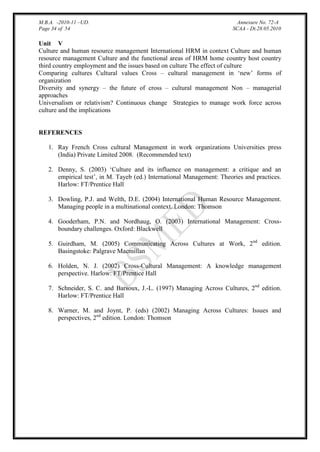 M.B.A. -2010-11 –UD.
Page 34 of 54

Annexure No. 72-A
SCAA - Dt.28.05.2010

Unit V
Culture and human resource management International HRM in context Culture and human
resource management Culture and the functional areas of HRM home country host country
third country employment and the issues based on culture The effect of culture
Comparing cultures Cultural values Cross – cultural management in „new‟ forms of
organization
Diversity and synergy – the future of cross – cultural management Non – managerial
approaches
Universalism or relativism? Continuous change Strategies to manage work force across
culture and the implications

REFERENCES
1. Ray French Cross cultural Management in work organizations Universities press
(India) Private Limited 2008. (Recommended text)
2. Denny, S. (2003) „Culture and its influence on management: a critique and an
empirical test‟, in M. Tayeb (ed.) International Management: Theories and practices.
Harlow: FT/Prentice Hall
3. Dowling, P.J. and Welth, D.E. (2004) International Human Resource Management.
Managing people in a multinational context. London: Thomson
4. Gooderham, P.N. and Nordhaug, O. (2003) International Management: Crossboundary challenges. Oxford: Blackwell
5. Guirdham, M. (2005) Communicating Across Cultures at Work, 2nd edition.
Basingstoke: Palgrave Macmillan
6. Holden, N. J. (2002) Cross-Cultural Management: A knowledge management
perspective. Harlow: FT/Prentice Hall
7. Schneider, S. C. and Barsoux, J.-L. (1997) Managing Across Cultures, 2nd edition.
Harlow: FT/Prentice Hall
8. Warner, M. and Joynt, P. (eds) (2002) Managing Across Cultures: Issues and
perspectives, 2nd edition. London: Thomson

 