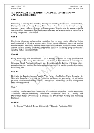 M.B.A. -2010-11 –UD.
Page 35 of 54

Annexure No. 72-A
SCAA - Dt.28.05.2010

15. TRAINING AND DEVELOPMENT - ENHANCING COMMUNICATION
AND LEADERSHIP SKILLS
Unit-I
Introducing to training: Understanding training-understanding “soft” skills-Communication,
Management and Leadership-Training Process-how adults learn-general laws of learningandragogy versus pedagogy-learning styles-domains of learning-how to conduct a needs
assessment-how to assess needs without a comprehensive needs assessment process-analyze a
training task-prepare a task analysis.
Unit-II
Developing objectives and designing curriculum-How to write training objectives-design
curriculum-teach a skill-How to make every lesson successful-internal sources of training
material-external sources of training material-processing external materials-sample training
content outlines-lecturing-conducting experiential activities-facilitating group discussionsselecting the best training methods.
Unit-III
Using Technology and Presentational Aids in training-Purposes for using presentational
Aids-Strategies for Using Presentational Aids-Types of Presentational Aids-ComputerGenerated Visual Presentations-Internet as a Presentational Aid-Purpose of training planspreparing to write a training plan-training plan formats-practical training planning tips-testing
the training plan.
Unit-IV
Delivering the Training Session-Planning Your Delivery-Establishing Verbal Immediacy &
Nonverbal Immediacy-Strategies for Evaluating and improving your delivery-Anticipating
problem trainees-understanding conflict management styles-using conflict management
skills-reducing conflict.
Unit-V
Assessing Learning Outcomes: Importance of Assessment-measuring Learning OutcomesAssessment Desgins-Inetrpreting Assessment Information-Trends in Training and
Development-Career Opportunities in Training and Development-Writing and Presenting
Proposals.
Reference
1. Riordan “Technical Report Writing today” Biztantra Publication 2008.

 
