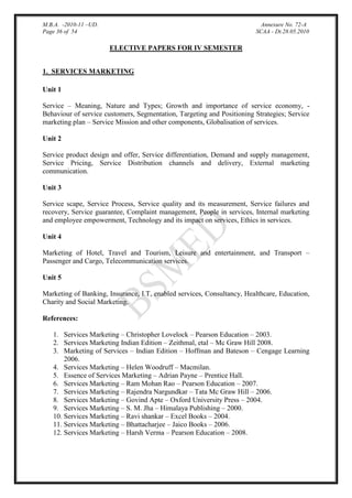 M.B.A. -2010-11 –UD.
Page 36 of 54

Annexure No. 72-A
SCAA - Dt.28.05.2010

ELECTIVE PAPERS FOR IV SEMESTER
1. SERVICES MARKETING
Unit 1
Service – Meaning, Nature and Types; Growth and importance of service economy, Behaviour of service customers, Segmentation, Targeting and Positioning Strategies; Service
marketing plan – Service Mission and other components, Globalisation of services.
Unit 2
Service product design and offer, Service differentiation, Demand and supply management,
Service Pricing, Service Distribution channels and delivery, External marketing
communication.
Unit 3
Service scape, Service Process, Service quality and its measurement, Service failures and
recovery, Service guarantee, Complaint management, People in services, Internal marketing
and employee empowerment, Technology and its impact on services, Ethics in services.
Unit 4
Marketing of Hotel, Travel and Tourism, Leisure and entertainment, and Transport –
Passenger and Cargo, Telecommunication services.
Unit 5
Marketing of Banking, Insurance, I.T, enabled services, Consultancy, Healthcare, Education,
Charity and Social Marketing.
References:
1. Services Marketing – Christopher Lovelock – Pearson Education – 2003.
2. Services Marketing Indian Edition – Zeithmal, etal – Mc Graw Hill 2008.
3. Marketing of Services – Indian Edition – Hoffman and Bateson – Cengage Learning
2006.
4. Services Marketing – Helen Woodruff – Macmilan.
5. Essence of Services Marketing – Adrian Payne – Prentice Hall.
6. Services Marketing – Ram Mohan Rao – Pearson Education – 2007.
7. Services Marketing – Rajendra Nargundkar – Tata Mc Graw Hill – 2006.
8. Services Marketing – Govind Apte – Oxford University Press – 2004.
9. Services Marketing – S. M. Jha – Himalaya Publishing – 2000.
10. Services Marketing – Ravi shankar – Excel Books – 2004.
11. Services Marketing – Bhattacharjee – Jaico Books – 2006.
12. Services Marketing – Harsh Verma – Pearson Education – 2008.

 