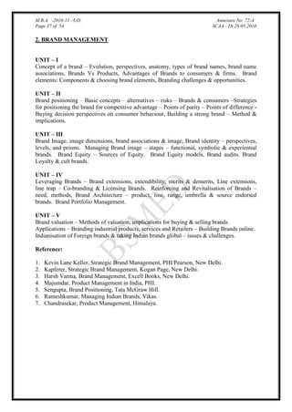 M.B.A. -2010-11 –UD.
Page 37 of 54

Annexure No. 72-A
SCAA - Dt.28.05.2010

2. BRAND MANAGEMENT
UNIT – I
Concept of a brand – Evolution, perspectives, anatomy, types of brand names, brand name
associations, Brands Vs Products, Advantages of Brands to consumers & firms. Brand
elements: Components & choosing brand elements, Branding challenges & opportunities.
UNIT – II
Brand positioning – Basic concepts – alternatives – risks – Brands & consumers –Strategies
for positioning the brand for competitive advantage – Points of parity – Points of difference Buying decision perspectives on consumer behaviour, Building a strong brand – Method &
implications.
UNIT – III
Brand Image, image dimensions, brand associations & image, Brand identity – perspectives,
levels, and prisms. Managing Brand image – stages – functional, symbolic & experiential
brands. Brand Equity – Sources of Equity. Brand Equity models, Brand audits. Brand
Loyalty & cult brands.
UNIT – IV
Leveraging Brands – Brand extensions, extendibility, merits & demerits, Line extensions,
line trap – Co-branding & Licensing Brands. Reinforcing and Revitalisation of Brands –
need, methods, Brand Architecture – product, line, range, umbrella & source endorsed
brands. Brand Portfolio Management.
UNIT – V
Brand valuation – Methods of valuation, implications for buying & selling brands.
Applications – Branding industrial products, services and Retailers – Building Brands online.
Indianisation of Foreign brands & taking Indian brands global – issues & challenges.
Reference:
1.
2.
3.
4.
5.
6.
7.

Kevin Lane Keller, Strategic Brand Management, PHI/Pearson, New Delhi.
Kapferer, Strategic Brand Management, Kogan Page, New Delhi.
Harsh Varma, Brand Management, Excell Books, New Delhi.
Majumdar, Product Management in India, PHI.
Sengupta, Brand Positioning, Tata McGraw Hill.
Rameshkumar, Managing Indian Brands, Vikas.
Chandrasekar, Product Management, Himalaya.

 