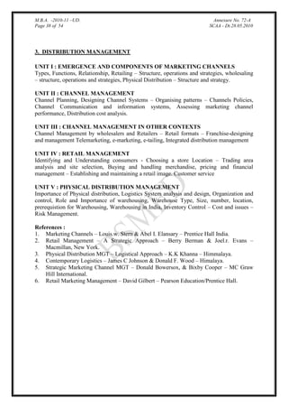 M.B.A. -2010-11 –UD.
Page 38 of 54

Annexure No. 72-A
SCAA - Dt.28.05.2010

3. DISTRIBUTION MANAGEMENT
UNIT I : EMERGENCE AND COMPONENTS OF MARKETING CHANNELS
Types, Functions, Relationship, Retailing – Structure, operations and strategies, wholesaling
– structure, operations and strategies, Physical Distribution – Structure and strategy.
UNIT II : CHANNEL MANAGEMENT
Channel Planning, Designing Channel Systems – Organising patterns – Channels Policies,
Channel Communication and information systems, Assessing marketing channel
performance, Distribution cost analysis.
UNIT III : CHANNEL MANAGEMENT IN OTHER CONTEXTS
Channel Management by wholesalers and Retailers – Retail formats – Franchise-designing
and management Telemarketing, e-marketing, e-tailing, Integrated distribution management
UNIT IV : RETAIL MANAGEMENT
Identifying and Understanding consumers - Choosing a store Location – Trading area
analysis and site selection, Buying and handling merchandise, pricing and financial
management – Establishing and maintaining a retail image. Customer service
UNIT V : PHYSICAL DISTRIBUTION MANAGEMENT
Importance of Physical distribution, Logistics System analysis and design, Organization and
control, Role and Importance of warehousing, Warehouse Type, Size, number, location,
prerequistion for Warehousing, Warehousing in India, Inventory Control – Cost and issues –
Risk Management.
References :
1. Marketing Channels – Louis.w. Stern & Abel I. Elansary – Prentice Hall India.
2. Retail Management – A Strategic Approach – Berry Berman & Joel.r. Evans –
Macmillan, New York.
3. Physical Distribution MGT – Logistical Approach – K.K Khanna – Himmalaya.
4. Contemporary Logistics – James C Johnson & Donald F. Wood – Himalaya.
5. Strategic Marketing Channel MGT – Donald Bowersox, & Bixby Cooper – MC Graw
Hill International.
6. Retail Marketing Management – David Gilbert – Pearson Education/Prentice Hall.

 