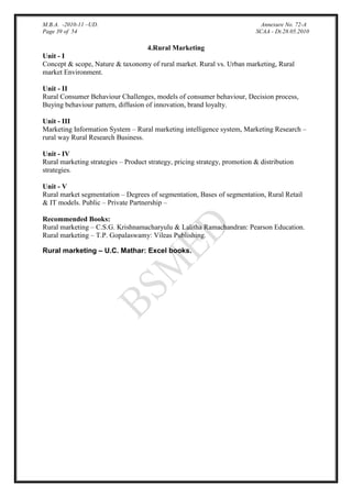 M.B.A. -2010-11 –UD.
Page 39 of 54

Annexure No. 72-A
SCAA - Dt.28.05.2010

4.Rural Marketing
Unit - I
Concept & scope, Nature & taxonomy of rural market. Rural vs. Urban marketing, Rural
market Environment.
Unit - II
Rural Consumer Behaviour Challenges, models of consumer behaviour, Decision process,
Buying behaviour pattern, diffusion of innovation, brand loyalty.
Unit - III
Marketing Information System – Rural marketing intelligence system, Marketing Research –
rural way Rural Research Business.
Unit - IV
Rural marketing strategies – Product strategy, pricing strategy, promotion & distribution
strategies.
Unit - V
Rural market segmentation – Degrees of segmentation, Bases of segmentation, Rural Retail
& IT models. Public – Private Partnership –
Recommended Books:
Rural marketing – C.S.G. Krishnamacharyulu & Lalitha Ramachandran: Pearson Education.
Rural marketing – T.P. Gopalaswamy: Vileas Publishing.
Rural marketing – U.C. Mathar: Excel books.

 