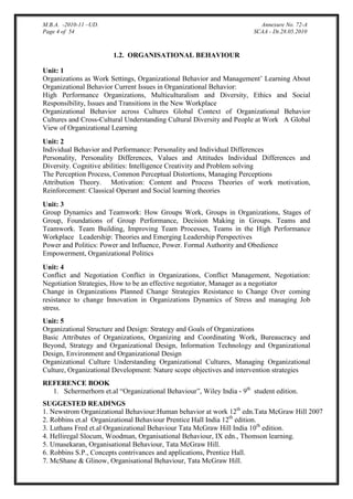M.B.A. -2010-11 –UD.
Page 4 of 54

Annexure No. 72-A
SCAA - Dt.28.05.2010

1.2. ORGANISATIONAL BEHAVIOUR
Unit: 1
Organizations as Work Settings, Organizational Behavior and Management‟ Learning About
Organizational Behavior Current Issues in Organizational Behavior:
High Performance Organizations, Multiculturalism and Diversity, Ethics and Social
Responsibility, Issues and Transitions in the New Workplace
Organizational Behavior across Cultures Global Context of Organizational Behavior
Cultures and Cross-Cultural Understanding Cultural Diversity and People at Work A Global
View of Organizational Learning
Unit: 2
Individual Behavior and Performance: Personality and Individual Differences
Personality, Personality Differences, Values and Attitudes Individual Differences and
Diversity. Cognitive abilities: Intelligence Creativity and Problem solving
The Perception Process, Common Perceptual Distortions, Managing Perceptions
Attribution Theory. Motivation: Content and Process Theories of work motivation,
Reinforcement: Classical Operant and Social learning theories
Unit: 3
Group Dynamics and Teamwork: How Groups Work, Groups in Organizations, Stages of
Group, Foundations of Group Performance, Decision Making in Groups. Teams and
Teamwork. Team Building, Improving Team Processes, Teams in the High Performance
Workplace Leadership: Theories and Emerging Leadership Perspectives
Power and Politics: Power and Influence, Power. Formal Authority and Obedience
Empowerment, Organizational Politics
Unit: 4
Conflict and Negotiation Conflict in Organizations, Conflict Management, Negotiation:
Negotiation Strategies, How to be an effective negotiator, Manager as a negotiator
Change in Organizations Planned Change Strategies Resistance to Change Over coming
resistance to change Innovation in Organizations Dynamics of Stress and managing Job
stress.
Unit: 5
Organizational Structure and Design: Strategy and Goals of Organizations
Basic Attributes of Organizations, Organizing and Coordinating Work, Bureaucracy and
Beyond, Strategy and Organizational Design, Information Technology and Organizational
Design, Environment and Organizational Design
Organizational Culture Understanding Organizational Cultures, Managing Organizational
Culture, Organizational Development: Nature scope objectives and intervention strategies
REFERENCE BOOK
1. Schermerhorn et.al “Organizational Behaviour”, Wiley India - 9th student edition.
SUGGESTED READINGS
1. Newstrom Organizational Behaviour:Human behavior at work 12th edn.Tata McGraw Hill 2007
2. Robbins et.al Organizational Behaviour Prentice Hall India 12th edition.
3. Luthans Fred et.al Organizational Behaviour Tata McGraw Hill India 10th edition.
4. Helliregal Slocum, Woodman, Organisational Behaviour, IX edn., Thomson learning.
5. Umasekaran, Organisational Behaviour, Tata McGraw Hill.
6. Robbins S.P., Concepts contrivances and applications, Prentice Hall.
7. McShane & Glinow, Organisational Behaviour, Tata McGraw Hill.

 