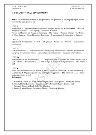 M.B.A. -2010-11 –UD.
Page 40 of 54

Annexure No. 72-A
SCAA - Dt.28.05.2010

5. ORGANISATIONAL DEVELOPMENT

AIM : To enable the students on the principles and practices of developing organizations.
The specific areas covered are:
UNIT I
Introduction to Organisation Development:- Concepts, Nature and Scope of O.D. : Historical
Perspective of O.D. - : Underlying Assumptions & Values
Theory and Practice on change and changing - The Nature of Planned Change - The Nature
of Client Systems : Group Dynamics, Intergroup - Dynamics and Organisations as Systems.
UNIT II
Operational Components of O.D - Diagnostic, Action and Process - Maintenance
components.
UNIT III
O.D.Interventions: - Team Interventions - Inter-group Interventions - Personal, Interpersonal
and group process interventions - Comprehensive interventions - Structural Interventions.
UNIT IV
Implementation and assessment of O.D - Implementation conditions for failure and success in
O.D. - efforts. - Assessment of O.D. and change in organisational performance - The impact of
O.D.
UNIT V
Some key considerations and Issues in O.D - Issues in consultant - Client relationship Mechanistic & Organic systems and contingency approach - The future of O.D. - Some
Indian experience in O.D
References :
1. Wendell L.French & Cecil H. Bell,Jr.Organization Development, PHI Fourth edition.
2. French, Bell and Zawacki - Organization Development Theory, Practice and
Research Universal Book Stall, Third Edition.
3. Rosabeth Moss Kanter: The change Masters, Simson & Schaster.

 