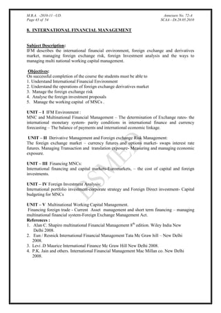 M.B.A. -2010-11 –UD.
Page 43 of 54

Annexure No. 72-A
SCAA - Dt.28.05.2010

8. INTERNATIONAL FINANCIAL MANAGEMENT

Subject Description:
IFM describes the international financial environment, foreign exchange and derivatives
market, managing foreign exchange risk, foreign Investment analysis and the ways to
managing multi national working capital management.
Objectives:
On successful completion of the course the students must be able to
1. Understand International Financial Environment
2. Understand the operations of foreign exchange derivatives market
3. Manage the foreign exchange risk
4. Analyse the foreign investment proposals
5. Manage the working capital of MNCs .
UNIT – I IFM Environment :
MNC and Multinational Financial Management – The determination of Exchange rates- the
international monetary system- parity conditions in international finance and currency
forecasting – The balance of payments and international economic linkage.
UNIT – II Derivative Management and Foreign exchange Risk Management:
The foreign exchange market – currency futures and options market- swaps interest rate
futures. Managing Transaction and translation exposure- Measuring and managing economic
exposure.
UNIT – III Financing MNCs:
International financing and capital markets-Euromarkets, – the cost of capital and foreign
investments.
UNIT – IV Foreign Investment Analysis:
International portfolio investment-corporate strategy and Foreign Direct investment- Capital
budgeting for MNCs
UNIT – V Multinational Working Capital Management.
Financing foreign trade - Current Asset management and short term financing – managing
multinational financial system-Foreign Exchange Management Act.
References :
1. Alan C. Shapiro multinational Financial Management 8th edition. Wiley India New
Delhi 2008.
2. Eun / Resnick International Financial Management Tata Mc Graw hill – New Delhi
2008.
3. Levi .D Maurice International Finance Mc Graw Hill New Delhi 2008.
4. P.K. Jain and others. International Financial Management Mac Millan co. New Delhi
2008.

 