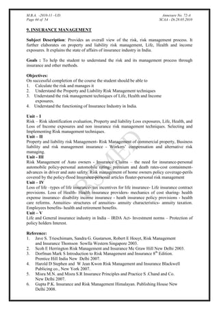 M.B.A. -2010-11 –UD.
Page 44 of 54

Annexure No. 72-A
SCAA - Dt.28.05.2010

9. INSURANCE MANAGEMENT
Subject Description: Provides an overall view of the risk, risk management process. It
further elaborates on property and liability risk management, Life, Health and income
exposures. It explains the state of affairs of insurance industry in India.
Goals : To help the student to understand the risk and its management process through
insurance and other methods.
Objectives:
On successful completion of the course the student should be able to
1. Calculate the risk and manages it
2. Understand the Property and Liability Risk Management techniques
3. Understand the risk management techniques of Life, Health and Income
exposures.
4. Understand the functioning of Insurance Industry in India.
Unit – I
Risk – Risk identification evaluation, Property and liability Loss exposures, Life, Health, and
Loss of Income exposures and non insurance risk management techniques. Selecting and
Implementing Risk management techniques.
Unit – II
Property and liability risk Management- Risk Management of commercial property, Business
liability and risk management insurance - Workers‟ compensation and alternative risk
managing.
Unit - III
Risk Management of Auto owners - Insurance Claims – the need for insurance-personal
automobile policy-personal automobile rating- premium and death rates-cost containmentadvances in driver and auto safety. Risk management of home owners policy coverage-perils
covered by the policy-flood Insurance-personal articles floater-personal risk management
Unit – IV
Loss of life –types of life insurance- tax incentives for life insurance- Life insurance contract
provisions. Loss of Health- Health insurance providers- mechanics of cost sharing- health
expense insurance- disability income insurance - heath insurance policy provisions - health
care reforms. Annuities- structures of annuities- annuity characteristics- annuity taxation.
Employees benefits- health and retirement benefits.
Unit – V
Life and General insurance industry in India – IRDA Act- Investment norms – Protection of
policy holders Interest.
Reference:
1. Jave S. Trieschimam, Sandra G. Gustarson, Robert E Houyt, Risk Management
and Insurance Thomson Sowlla Western Singapore 2003.
2. Scoh E Herrington Risk Management and Insurance Mc Graw Hill New Delhi 2003.
3. Dorfman Mark S Introduction to Risk Management and Insurance 8th Edition.
Prentice Hill India New Delhi 2007.
4. Harold D Stephen and W Jean Kwon Risk Management and Insurance Blackwell
Publicing co., New York 2007.
5. Misra M.N. and Misra S.R Insurance Principles and Practice S .Chand and Co.
New Delhi 2007.
6. Gupta P.K. Insurance and Risk Management Himalayan. Publishing House New
Delhi 2008.

 