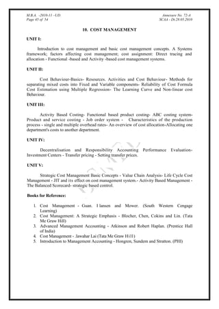 M.B.A. -2010-11 –UD.
Page 45 of 54

Annexure No. 72-A
SCAA - Dt.28.05.2010

10. COST MANAGEMENT
UNIT I:
Introduction to cost management and basic cost management concepts. A Systems
framework; factors affecting cost management; cost assignment: Direct tracing and
allocation - Functional -based and Activity -based cost management systems.
UNIT II:
Cost Behaviour-Basics- Resources. Activities and Cost Behaviour- Methods for
separating mixed costs into Fixed and Variable components- Reliability of Cost Formula
Cost Estimation using Multiple Regression- The Learning Curve and Non-linear cost
Behaviour.
UNIT III:
Activity Based Costing- Functional based product costing- ABC costing systemProduct and service costing - Job order system - Characteristics of the production
process - single and multiple overhead rates- An overview of cost allocation-Allocating one
department's costs to another department.
UNIT IV:
Decentralisation and Responsibility Accounting Performance
Investment Centers - Transfer pricing - Setting transfer prices.

Evaluation-

UNIT V:
Strategic Cost Management Basic Concepts - Value Chain Analysis- Life Cycle Cost
Management - JIT and its effect on cost management system.- Activity Based Management The Balanced Scorecard- strategic based control.
Books for Reference:
1. Cost Management - Guan. I lansen and Mower. (South Western Cengage
Learning)
2. Cost Management: A Strategic Emphasis - Blocher, Chen, Cokins and Lin. (Tata
Me Graw Hill)
3. Advanced Management Accounting - Atkinson and Robert Haplan. (Prentice Hall
of India)
4. Cost Management - .lawahar Lai (Tata Me Graw Hi l l )
5. Introduction to Management Accounting - Hongren, Sundem and Stratton. (PHI)

 