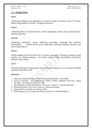 M.B.A. -2010-11 –UD.
Page 47 of 54

Annexure No. 72-A
SCAA - Dt.28.05.2010

12. e-MARKETING
Unit I
e-Marketing challenges and opportunities; e-business models; Customers in the 21st Century;
Market Segmentation; Consumer Navigation behaviour.
Unit II
e-Marketing Plan; Environmental Scan; market opportunity analysis; design marketing-mix;
database marketing.
Unit III
e-Marketing information system; Marketing knowledge; marketing data collection
[intelligence];
internet based research approaches; marketing databases and data ware
houses; data analysis.
Unit IV
Product adoption and Product life cycle; Customer value online : Branding, Labeling, Online
benefits; new Product strategies; new product trends; Pricing; intermediaries; distribution
channels; direct selling.
Unit V
Integrated marketing Communication; Communication strategies; net as a medium; building
customer relationship; CRM.
Reference :
1. Judy straus, Raymond frost, e-marketing, Pearson Education, New Delhi.
2. Internet marketing - Rafi Mohammed; Robert J.Fisher, Bernard.J Jacowiski, Aileen
M.Cahill - Tata McGraw Hill, New Delhi.
3. Ravi Kalakota, Andrew B.Whinston - Electronic Commerce, Pearson Education.
4. Schneider & Perry, Electronic Commerce, Thomson learning.
5. Strauss & Frost, E-Marketing, Prentice Hall.
6. Albert Napier et.al., Creating and Willing E-Business, Vikas Publications.

 