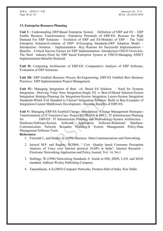 M.B.A. -2010-11 –UD.
Page 48 of 54

Annexure No. 72-A
SCAA - Dt.28.05.2010

13. Enterprise Resource Planning
Unit I : Understanding ERP-Based Enterprise System : Definition of ERP and ES – ERP
Enable Business Transformation –Enterprise Potentials of ERP-ES- Reasons for High
Demand For ERP Solutions – Evolution of ERP and ES-Modules of ERP – The Total
Enterprise Solution-Evolution of ERP- II-Emerging Standards-ERP Adoption Model –
Introduction –Solution – Implementation –Key Reasons for Successful Implementation Benefits – Critical Success Factors for ERP Implementation- Introduction-TISCO OverviewThe Steel industry-Need for ERP based Enterprise System at TISCO-Managing ASSET
Implementation-Benefits Realized.
Unit II: Computing Architecture of ERP-ES; Compartative Analysis of ERP Software;
Evaluation of ERP Solutions.
Unit III: ERP Enabled Business Process Re-Engineering; ERP-ES Enabled Best Business
Practices; ERP Implementation Project Management
Unit IV: Managing Integration of Best –of- Breed ES Solution : Need for Systems
Integration –Deriving Value from Integration-Single ES vs Best-of-Breed Solution-System
Integration Strategy-Planning for Integration-System Integration Layers-System Integration
Standards-Which EAI Standard to Choose?-Integration Solution: Build or Buy-Examples of
Integration-Custom Middleware Development.- Business Benefits of ERP-ES;
Unit V: Managing ERP-ES Enabled Change: Introduction –Change Management StrategiesTransformation of IT Function-Case: Project ENTRANS at BPCL. IT Infrastructure Planning
for
ERP-ES : IT Infrastructure Planning and Methodology-System Architecture –
Hardware-Software-System
Software
Application
Software-Relational
DatabaseCommunication Network Resource Planning-It System Management Policy-Data
Management Software Tools.
References:
1. Fitzerald J., and Dennis A. (1996) Business Data Communications and Networking.
2. Jaiswal M.P. and Raghav. B(2004) “ Cost –Quality based Consumer Perception
Analysis of Voice over Internet protocol (VoIP) in India”, Internet Research :
Electronic Networking Application and Policy Journal, Vol. 14, No:1
3. Stallings, W.(1994) Networking Standards A Guide to OSI, ISDN, LAN, and MAN
standard, Addison Wesley Publishing Company.
4. Tannenbaum, A.S.(2002) Computer Networks, Prentice-Hall of India, New Delhi.

 