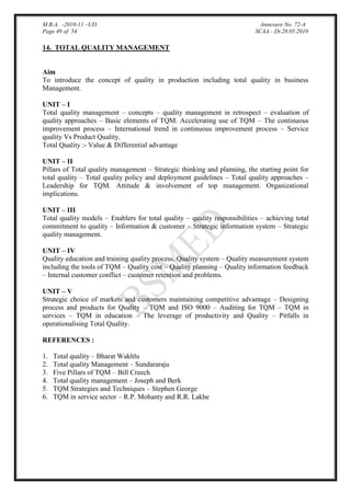 M.B.A. -2010-11 –UD.
Page 49 of 54

Annexure No. 72-A
SCAA - Dt.28.05.2010

14. TOTAL QUALITY MANAGEMENT

Aim
To introduce the concept of quality in production including total quality in business
Management.
UNIT – I
Total quality management – concepts – quality management in retrospect – evaluation of
quality approaches – Basic elements of TQM. Accelerating use of TQM – The continuous
improvement process – International trend in continuous improvement process – Service
quality Vs Product Quality.
Total Quality :- Value & Differential advantage
UNIT – II
Pillars of Total quality management – Strategic thinking and planning, the starting point for
total quality – Total quality policy and deployment guidelines – Total quality approaches –
Leadership for TQM. Attitude & involvement of top management. Organizational
implications.
UNIT – III
Total quality models – Enablers for total quality – quality responsibilities – achieving total
commitment to quality – Information & customer – Strategic information system – Strategic
quality management.
UNIT – IV
Quality education and training quality process, Quality system – Quality measurement system
including the tools of TQM – Quality cost – Quality planning – Quality information feedback
– Internal customer conflict – customer retention and problems.
UNIT – V
Strategic choice of markets and customers maintaining competitive advantage – Designing
process and products for Quality – TQM and ISO 9000 – Auditing for TQM – TQM in
services – TQM in education – The leverage of productivity and Quality – Pitfalls in
operationalising Total Quality.
REFERENCES :
1.
2.
3.
4.
5.
6.

Total quality – Bharat Wakhlu
Total quality Management – Sundararaju
Five Pillars of TQM – Bill Creech
Total quality management – Joseph and Berk
TQM Strategies and Techniques – Stephen George
TQM in service sector – R.P. Mohanty and R.R. Lakhe

 