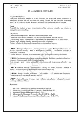 M.B.A. -2010-11 –UD.
Page 5 of 54

Annexure No. 72-A
SCAA - Dt.28.05.2010

1.3. MANAGERIAL ECONOMICS

Subject Description :
Managerial economics emphasize on the influence on micro and macro economics on
managerial decision making, explaining the supply, demand and cost functions, its relative
impact on the economy and the company correlating to profit and investment analysis.
Goals:
To enable the students to learn the application of the economic principles and policies on
managerial decision making.
Objectives:
On successful completion of the course the students should have:
Understood the economic principles and policies on managerial decision making.
Learn demand, supply, cost and profit concepts and functions along with its applications.
To learn profit policies, planning and problem solving techniques.
To learn inflation, deflation and balance of payment on national income.

UNIT I : Managerial Economics - meaning, nature and scope - Managerial Economics and
business decision making - Role of Managerial Economist - Fundamental concepts of
Managerial Economics.
Demand Analysis - meaning, determinants and types of demand - Elasticity of demand.
UNIT II : Supply meaning and determinants - production decisions - production functions Isoquants, Expansion path - Cobb-Douglas function.
Cost concepts - cost - output relationship - Economies and diseconomies of scale - cost
functions.
UNIT III : Market structure - characteristics - Pricing and output decisions - methods of
pricing - differential pricing - Government intervention and pricing.
UNIT IV: Profit - Meaning and nature - Profit policies - Profit planning and forecasting Cost volume profit analysis - Investment analysis.
UNIT V : National Income - Business cycle - inflation and deflation - balance of payments Monetary and Fiscal Policies
References :
1.
2.
3.
4.
5.

Joel Dean - Managerial Economics, Prentice Hall/Pearson.
Rangarajan - Principles of Macro Economics, Tata McGraw Hill.
Atmanand, Managerial Economics, Excel, 2001.
Athmanand.R., Managerial Economics, Excel, 2002, New Delhi.
Mankar.V.G., Business Economics, Macmillan, Business Book, 1999.

 