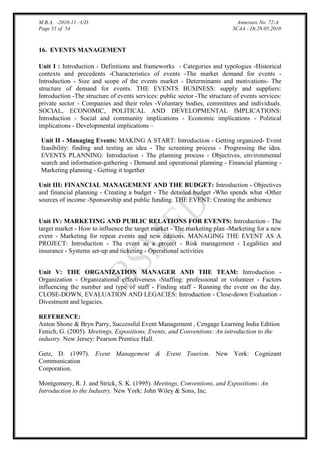 M.B.A. -2010-11 –UD.
Page 51 of 54

Annexure No. 72-A
SCAA - Dt.28.05.2010

16. EVENTS MANAGEMENT
Unit I : Introduction - Definitions and frameworks - Categories and typologies -Historical
contexts and precedents -Characteristics of events -The market demand for events Introduction - Size and scope of the events market - Determinants and motivations- The
structure of demand for events. THE EVENTS BUSINESS: supply and suppliers:
Introduction -The structure of events services: public sector -The structure of events services:
private sector - Companies and their roles -Voluntary bodies, committees and individuals.
SOCIAL, ECONOMIC, POLITICAL AND DEVELOPMENTAL IMPLICATIONS:
Introduction - Social and community implications - Economic implications - Political
implications - Developmental implications –
Unit II - Managing Events: MAKING A START: Introduction - Getting organized- Event
feasibility: finding and testing an idea - The screening process - Progressing the idea.
EVENTS PLANNING: Introduction - The planning process - Objectives, environmental
search and information-gathering - Demand and operational planning - Financial planning Marketing planning - Getting it together
Unit III: FINANCIAL MANAGEMENT AND THE BUDGET: Introduction - Objectives
and financial planning - Creating a budget - The detailed budget -Who spends what -Other
sources of income -Sponsorship and public funding. THE EVENT: Creating the ambience
Unit IV: MARKETING AND PUBLIC RELATIONS FOR EVENTS: Introduction - The
target market - How to influence the target market - The marketing plan -Marketing for a new
event - Marketing for repeat events and new editions. MANAGING THE EVENT AS A
PROJECT: Introduction - The event as a project - Risk management - Legalities and
insurance - Systems set-up and ticketing - Operational activities
Unit V: THE ORGANIZATION MANAGER AND THE TEAM: Introduction Organization - Organizational effectiveness -Staffing: professional or volunteer - Factors
influencing the number and type of staff - Finding staff - Running the event on the day.
CLOSE-DOWN, EVALUATION AND LEGACIES: Introduction - Close-down Evaluation Divestment and legacies.
REFERENCE:
Anton Shone & Bryn Parry, Successful Event Management , Cengage Learning India Edition
Fenich, G. (2005). Meetings, Expositions, Events, and Conventions: An introduction to the
industry. New Jersey: Pearson Prentice Hall.
Getz, D. (1997). Event Management & Event Tourism. New York: Cognizant
Communication
Corporation.
Montgomery, R. J. and Strick, S. K. (1995). Meetings, Conventions, and Expositions: An
Introduction to the Industry. New York: John Wiley & Sons, Inc.

 