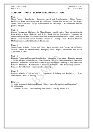 M.B.A. -2010-11 –UD.
Page 52 of 54

Annexure No. 72-A
SCAA - Dt.28.05.2010

17. MICRO – FINANCE : PERSPECTIVEs AND OPERATIONS
Unit – I
Micro Finance: Introduction – Economic growth and Transformation – Micro Finance
Definitions, Scope and Assumptions; Micro Finance: Lessons from International Experience;
Micro Finance Services – Scope, Achievements and Challenges – Micro Finance and the
poor : A critique.
Unit – 2
Current Debates and Challenges for Micro-Finance : An Overview; State Interventions in
Rural Credit in India; NABARD and SHG – Bank Linkage Programmes; Constraints in
Mainstreaming of MFIs; Governance and the Constitution of the Board of various Forms of
MFI‟s; Micro-Finance versus Informal Sources of Lending; Micro- Finance Delivery
Methodologies; Legal and Regulatory Framework.
Unit – 3
Micro-Finance in India : Present and Future; Some innovative and Creative Micro-Finance
Models; Impact of Micro-Finance; Emerging Issues; Impact Assessment and Social
Assessment of MFIs
Unit – 4
Financial Product and Services : Introduction – Minimalist vs Integrated – Financial services
– Credit delivery methodologies – Non Financial Services – Fundamentals of Designing
products – Sustainable Interest Rate; Financial Accounting and Reporting : Characteristics of
Financial Statement – Components of Financial Statement – The Accounting equation –
Financial Report Format – Mechanics of Accounting.
Unit – 5
Revenue Models of Micro-Finance : Profitability, Efficiency and Productivity ; Risk
Management; Basics of Banking

Reference :
1. Indian Institute of Banking & Finance “Micro-Finance Perspectives and Operations” –
Mcmillan India
2. Debadutta K.Panda “ Understanding Microfinance” – Willey India - 2009

 