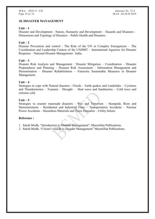 M.B.A. -2010-11 –UD.
Page 53 of 54

Annexure No. 72-A
SCAA - Dt.28.05.2010

18. DISASTER MANAGEMENT
Unit – 1
Disaster and Development : Nature, Humanity and Development – Hazards and Disasters –
Dimensions and Typology of Disasters – Public Health and Disasters.
Unit – 2
Disaster Prevention and control : The Role of the UN in Complex Emergencies – The
Coordination and Leadership Context of the UNDMT – International Agencies for Disaster
Response – National Disaster Management : India.
Unit – 3
Disaster Risk Analysis and Management : Disaster Mitigation – Coordination – Disaster
Preparedness and Planning – Disaster Risk Assessment – Information Management and
Dissemination – Disaster Rehabilitation – Futuristic Sustainable Measures in Disaster
Management.
Unit – 4
Strategies to cope with Natural disasters : Floods – Earth quakes and Landslides – Cyclones
and Thunderstorms – Tsunami – Drought – Heat wave and Sandstorms – Cold wave and
extreme cold.
Unit – 5
Strategies to counter manmade disasters : War and Terrorism – Stampede, Riots and
Demonstrations – Residential and Industrial Fires – Transportation Accidents – Nuclear
Power Accidents – Hazardous Materials and Toxic Emission – Utility failure.
Reference :
1. Satish Modh, “Introduction to Disaster Management”, Macmillan Publications.
2. Satish Modh, “Citizen‟s Guide to Disaster Management” Macmillan Publications.

 