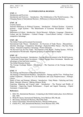 M.B.A. -2010-11 –UD.
Page 54 of 54

Annexure No. 72-A
SCAA - Dt.28.05.2010

19. INTERNATIONAL BUSINESS
UNIT - I
Introduction and Overview
Introduction and Overview : Introduction - The Globalization of the World Economy - The
Changing Nature of International Business - Differences in International Business.
UNIT - II
Country Factors
National Differences in Political Economy : Introduction - Political Systems - Economic
Systems - Legal Systems - The Determinants of Economic Development - States in
Transition.
Differences in Culture : Introduction - Social Structure - Religion - Language - Education Culture and the Workplace - Cultural Change - Cross-Cultural Literacy - Culture and
competitive Advantage.
UNIT - III
The Global Trade and Investment Environment
International trade Theory : Introduction - An Overview of Trade Theory - Mercantilism Absolute Advantage - Comparative Advantage - Heckscher-Ohlin Theory - The New Trade
Theory - National Competitive Advantage - Porter's Diamond.
The Revised Case for Free Trade - Development of the World - Trading System - WTO &
development of World trade - Regional grouping of countries and its impact.
UNIT - IV
Foreign Direct Investment : Introduction - Foreign Direct Investment in the World Economy
- Horizontal Foreign Direct Investment - Vertical Foreign Direct Investment. Benefits and
advantages to host and home countries.
The Global Monetary System
The Foreign Exchange Market : Introduction - The Functions of the Foreign Exchange
Market.
UNIT - V
The Strategy and Structure of International Business
The Strategy of International Business : Introduction - Strategy and the Firm - Profiting from
Global Expansion - Pressures for Cost Reductions and Local Responsiveness - Strategic
Choice.
Mode of Entry and Strategic Alliances : Introduction - Entry Modes - Selecting and Entry
Mode - Strategic Alliances - Making Alliances Work.
Exporting, Importing and Counter trade : Introduction - The Promise and Pitfalls of
Exporting - Improving Export Performance - Export and Import Financing - Export
Assistance - Counter trade.
References :
1. Hill.C.W., International Business : Competing in the Global market place, Irwin-McGraw
Hill, 1999.
2. Philip R.Cateora, International Marketing, Irwin McGraw Hill, 9th edn.
3. Shivaramu, International Business, Macmillan India.
4. Francis Cherunilam, International Business, Wheeler Publications.
5. Charles W.L., Hill, International Business, Irwin-McGraw Hill, 1998.
**********************

 