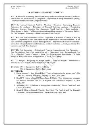 M.B.A. -2010-11 –UD.
Page 6 of 54

Annexure No. 72-A
SCAA - Dt.28.05.2010

1.4. FINANCIAL STATEMENT ANALYSIS
UNIT I: Financial Accounting: Definition-Concept and conventions- Contents of profit and
loss account and Balance Sheet of companies – Depreciation: Concept and methods (theory)
– Preparation of final accounts (simple problems)
UNIT II: Financial Statement Analysis- Meaning – Objectives- Rearranging Financial
Statements for Analysis – Techniques of Financial Statement Analysis : Comparative
Statement Analysis, Common Size Statements, Trend Analysis – Ratio Analysis –
Classification of Ratio – Problems on computation and interpretation of Accounting Ratios –
Du Pont Analysis – Advantages – Disadvantages of Ratio Analysis .
UNIT III: Fund Flow Statement Analysis – Preparation of Statement of change in working
capital – Computation of fund from operation and preparation of fund flow statement – Cash
flow statement: computation of cash from operations – Preparation of cash flow statementDistinction between Fund flow statements and cash flow statement- Advantages of Fund flow
statement and Cash flow statement
UNIT IV: Cost Accounting – Distinction of Financial Accounting and Cost Accounting –
Cost Terminology: Cost, Cost centre, Cost unit – Elements of cost – Preparation of Cost
Sheet – Marginal Costing: Concepts – Break Even Point Analysis, Contribution, PV Ratio,
Margin of Safety – Problems on Applications of Break Even concept.
UNIT V: Budget – Budgeting and budget control – Types of Budgets – Preparation of
Flexible and fixed budgets, Master budget and Cash budget.
Questions: 60% of the questions shall be problems
40% of the questions shall be theory based
REFERENCE:
1. Ramachandran.N., Ram Kumar Kakan, “Financial Accounting for Management”, The
TATA Mc Graw Hill Publishing Company Ltd, New Delhi, 2006
2. Ronald W Hilton, Michael N Maher, Frank H Shelto, “Cost Management strategies
for Business Decision” The TATA Mcgraw Hill Publishing Company Ltd, New
Delhi, 2004
3. .Maheswari.S.N, “Principles of Management Accounting”, Sulton Chand and sons
Limited, New Delhi
4. Gerald I White, Ashinpaul C.Sondhi, Dov Fried, “The Analysis and Use Financial
Statements”, Wiley Student Edition, Third Edition, new Delhi 2004

 