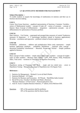 M.B.A. -2010-11 –UD.
Page 7 of 54

Annexure No. 72-A
SCAA - Dt.28.05.2010

1.5 QUANTITATIVE METHODS FOR MANAGEMENT
Subject Description :
To enable students to acquire the knowledge of mathematics & statistics and their use in
business decision making.
UNIT I
Linear, Non-Linear functions – graphical representation of functions, Constants, Variables –
notion of Mathematical models – concept of trade off – notion of constants – concept of
Interest. Basic Concept of differentiation – integration – optimisation concepts – use of
differentiation for optimization of business problem
UNIT II
Data Analysis – Uni-Variate – ungrouped and grouped data measures of central Tendencies,
measures of dispersion – C V percentages (problem related to business applications).
Bivariate – correlation and regression – problems related to business applications
UNIT III
Probability – definitions – addition and multiplication Rules (only statements) – simple
business application problems – probability distribution – expected value concept –
theoretical probability distributions – Binomial, Poison and Normal – Simple problems
applied to business.
UNIT IV
Basic concept of index numbers – simple and weighted index numbers – concept of weights types of index numbers – Business index number – CPT, WPI, Sensex, Niffy, Production
Index, Time series – variations in Time Series for business forecasting.
UNIT V
Hypothesis testing of Proportion and Mean – single and two tailed tests – errors in
Hypothesis Testing – Measuring the power of Hypothesis test. Chi-Square Tests
References :
Statistics for Management – Richard L Levin & Daid S Rubin
Statistical Methods – S P Gupta
Statistics for Business and Economics – R P Hoods – MacMillan India Limited
David M.Levine, Timothy C.Krehbiel and Mark L.Berenson
“Business Statistics: A First Course” , Pearson Education Asia
5. Amir D. Aczel, Complete Business Statistics, 5th edition, Irwin McGraw-Hill.
1.
2.
3.
4.

Questions

: 80% of the questions shall be problems
20% of the questions shall be theory based.

 